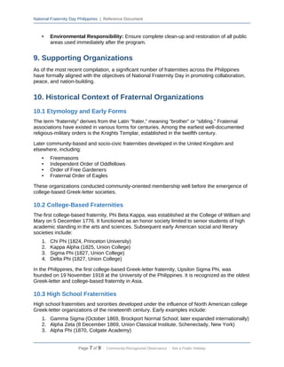National Fraternity Day Philippines | Reference Document
• Environmental Responsibility: Ensure complete clean-up and restoration of all public
areas used immediately after the program.
9. Supporting Organizations
As of the most recent compilation, a significant number of fraternities across the Philippines
have formally aligned with the objectives of National Fraternity Day in promoting collaboration,
peace, and nation-building.
10. Historical Context of Fraternal Organizations
10.1 Etymology and Early Forms
The term “fraternity” derives from the Latin “frater,” meaning “brother” or “sibling.” Fraternal
associations have existed in various forms for centuries. Among the earliest well-documented
religious-military orders is the Knights Templar, established in the twelfth century.
Later community-based and socio-civic fraternities developed in the United Kingdom and
elsewhere, including:
• Freemasons
• Independent Order of Oddfellows
• Order of Free Gardeners
• Fraternal Order of Eagles
These organizations conducted community-oriented membership well before the emergence of
college-based Greek-letter societies.
10.2 College-Based Fraternities
The first college-based fraternity, Phi Beta Kappa, was established at the College of William and
Mary on 5 December 1776. It functioned as an honor society limited to senior students of high
academic standing in the arts and sciences. Subsequent early American social and literary
societies include:
1. Chi Phi (1824, Princeton University)
2. Kappa Alpha (1825, Union College)
3. Sigma Phi (1827, Union College)
4. Delta Phi (1827, Union College)
In the Philippines, the first college-based Greek-letter fraternity, Upsilon Sigma Phi, was
founded on 19 November 1918 at the University of the Philippines. It is recognized as the oldest
Greek-letter and college-based fraternity in Asia.
10.3 High School Fraternities
High school fraternities and sororities developed under the influence of North American college
Greek-letter organizations of the nineteenth century. Early examples include:
1. Gamma Sigma (October 1869, Brockport Normal School; later expanded internationally)
2. Alpha Zeta (8 December 1869, Union Classical Institute, Schenectady, New York)
3. Alpha Phi (1870, Colgate Academy)
Page 7 of 9 · Community-Recognized Observance · Not a Public Holiday
 