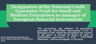 Designation of the National Credit
Guarantee Fund for Small and
Medium Enterprises as manager of
European financial instruments
"On 31.12.2013, the balance of guarantees
provided by FNGCIMM represented 0.79% of
Romania's GDP, which has propelled our country
in 4th place in Europe in terms of ratio of
outstanding guarantees to GDP " FNGCIMM
Chairman ,, Bursa newspaper 11/26/2014
by Dr. Daniel Ioan Dumitrescu
& Dr. Diana Valentina Dumitrescu
2015
 