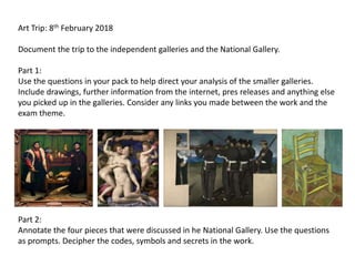 Art Trip: 8th February 2018
Document the trip to the independent galleries and the National Gallery.
Part 1:
Use the questions in your pack to help direct your analysis of the smaller galleries.
Include drawings, further information from the internet, pres releases and anything else
you picked up in the galleries. Consider any links you made between the work and the
exam theme.
Part 2:
Annotate the four pieces that were discussed in he National Gallery. Use the questions
as prompts. Decipher the codes, symbols and secrets in the work.
 