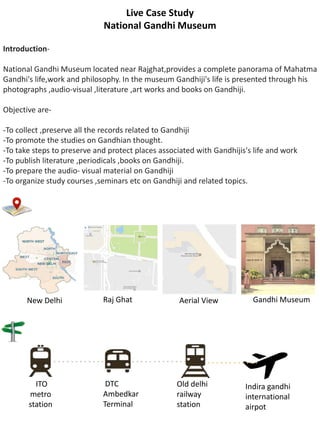 Live Case Study
National Gandhi Museum
Introduction-
National Gandhi Museum located near Rajghat,provides a complete panorama of Mahatma
Gandhi's life,work and philosophy. In the museum Gandhiji's life is presented through his
photographs ,audio-visual ,literature ,art works and books on Gandhiji.
Objective are-
-To collect ,preserve all the records related to Gandhiji
-To promote the studies on Gandhian thought.
-To take steps to preserve and protect places associated with Gandhijis's life and work
-To publish literature ,periodicals ,books on Gandhiji.
-To prepare the audio- visual material on Gandhiji
-To organize study courses ,seminars etc on Gandhiji and related topics.
ITO
metro
station
Indira gandhi
international
airpot
Old delhi
railway
station
DTC
Ambedkar
Terminal
New Delhi Raj Ghat Aerial View Gandhi Museum
 