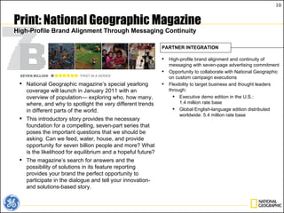 Print: National Geographic Magazine High-Profile Brand Alignment Through Messaging Continuity National Geographic magazine’s special yearlong coverage will launch in January 2011 with an overview of population— exploring who, how many, where, and why to spotlight the very different trends in different parts of the world. This introductory story provides the necessary foundation for a compelling, seven-part series that poses the important questions that we should be asking. Can we feed, water, house, and provide opportunity for seven billion people and more? What is the likelihood for equilibrium and a hopeful future?  The magazine’s search for answers and the possibility of solutions in its feature reporting provides your brand the perfect opportunity to participate in the dialogue and tell your innovation- and solutions-based story.  High-profile brand alignment and continuity of messaging with seven-page advertising commitment Opportunity to collaborate with National Geographic on custom campaign executions  Flexibility to target business and thought leaders through: Executive demo edition in the U.S.: 1.4 million rate base Global English-language edition distributed worldwide: 5.4 million rate base PARTNER INTEGRATION 