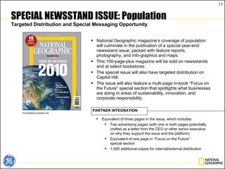 SPECIAL NEWSSTAND ISSUE: Population Targeted Distribution and Special Messaging Opportunity National Geographic magazine’s coverage of population will culminate in the publication of a special year-end newsstand issue, packed with feature reports, photography, and info-graphics and maps. This 100-page-plus magazine will be sold on newsstands and at select bookstores.  The special issue will also have targeted distribution on Capitol Hill. The issue will also feature a multi-page in-book “Focus on the Future” special section that spotlights what businesses are doing in areas of sustainability, innovation, and corporate responsibility.  For illustration purposes only. Equivalent of three pages in the issue, which includes: Two advertising pages (with one or both pages potentially crafted as a letter from the CEO or other senior executive on why they support the issue and the platform) Equivalent of one page in “Focus on the Future”  special section 1,500 additional copies for internal/external distribution PARTNER INTEGRATION 