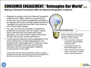 CONSUMER ENGAGEMENT: “Reimagine Our World” (wt) Making a Personal Connection With the National Geographic Audience Designed to actively involve the National Geographic audience with 7 Billion content in a personal and human way, the consumer engagement campaign is an ongoing call-to-action inviting a global audience to  “reimagine our world ”and have their voice heard as  o ne of seven billion people.  Fun, fast, and viral, the campaign is designed to amplify the conversation with our readers, asking them to tell their story and share their hopes, aspirations, and “aha moment” ideas for the future through video (and/or photo) submissions. These personal reflections will be aggregated on the online editorial hub on NationalGeographic.com, designed with cutting-edge tools to create an unique interface that builds community and promotes interaction with the user-generated  “collective consciousness ” of the world. Content from the hub will be extracted to create an ongoing promotional campaign that sustains interest and engagement— all while continuing to grow the 7 Billion community. Partner recognition and branding through ongoing promotion and activation, which includes: Print promotion in National Geographic global English-language edition Co-branded banners on NationalGeographic.com Web outreach through social media, viral video, in-market stunts, and PR extensions PARTNER INTEGRATION 