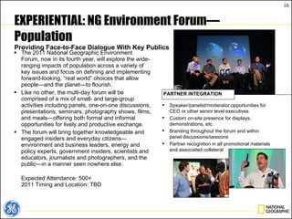 EXPERIENTIAL: NG Environment Forum—Population Providing Face-to-Face Dialogue With Key Publics The 2011 National Geographic Environment Forum, now in its fourth year, will explore the wide-ranging impacts of population across a variety of key issues and focus on defining and implementing forward-looking, “real world” choices that allow people—and the planet—to flourish. Like no other, the multi-day forum will be comprised of a mix of small- and large-group activities including panels, one-on-one discussions, presentations, seminars, photography shows, films, and meals—offering both formal and informal opportunities for lively and productive exchange. The forum will bring together knowledgeable and engaged insiders and everyday citizens—environment and business leaders, energy and policy experts, government insiders, scientists and educators, journalists and photographers, and the public—in a manner seen nowhere else. Expected Attendance: 500+ 2011 Timing and Location: TBD Speaker/panelist/moderator opportunities for CEO or other senior level executives Custom on-site presence for displays, demonstrations, etc. Branding throughout the forum and within panel discussions/sessions Partner recognition in all promotional materials and associated collateral PARTNER INTEGRATION 