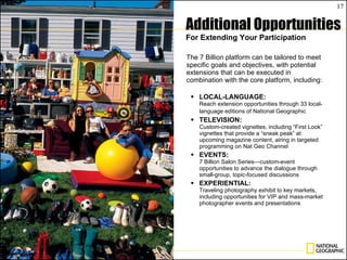 The 7 Billion platform can be tailored to meet specific goals and objectives, with potential extensions that can be executed in combination with the core platform, including: LOCAL-LANGUAGE: Reach extension opportunities through 33 local-language editions of National Geographic   TELEVISION: Custom-created vignettes, including “First Look” vignettes that provide a “sneak peak” at upcoming magazine content, airing in targeted programming on Nat Geo Channel EVENTS: 7 Billion Salon Series—custom-event opportunities to advance the dialogue through small-group, topic-focused discussions EXPERIENTIAL: Traveling photography exhibit to key markets, including opportunities for VIP and mass-market photographer events and presentations Additional Opportunities For Extending Your Participation 