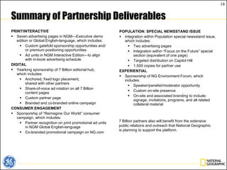 Summary of Partnership Deliverables PRINT/INTERACTIVE Seven advertising pages in NGM—Executive demo edition or Global English-language, which includes: Custom gatefold sponsorship opportunities and/or premium positioning opportunities Ad units in NGM Interactive Edition—to align with in-book advertising schedule DIGITAL Yearlong sponsorship of 7 Billion editorial hub,  which includes: Anchored, fixed logo placement, shared with other partners Share-of-voice ad rotation on all 7 Billion  content pages Custom partner page Branded and co-branded online campaign CONSUMER ENGAGEMENT Sponsorship of “Reimagine Our World” consumer campaign, which includes: Partner recognition on print promotional ad units in NGM Global English-language Co-branded promotional campaign on NG.com POPULATION: SPECIAL NEWSSTAND ISSUE Integration within Population special newsstand issue, which includes: Two advertising pages Integration within “Focus on the Future” special section (equivalent of one page) Targeted distribution on Capitol Hill 1,500 copies for partner use EXPERIENTIAL Sponsorship of NG Environment Forum, which includes: Speaker/panelist/moderator opportunity Custom on-site presence On-site and associated branding to include: signage, invitations, programs, and all related collateral material  7 Billion partners also will benefit from the extensive public relations and outreach that National Geographic is planning to support the platform. 
