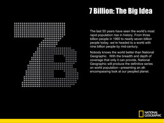 7 Billion: The Big Idea The last 50 years have seen the world’s most rapid population rise in history. From three billion people in 1960 to nearly seven billion people today, we’re headed to a world with nine billion people by mid-century. Nobody knows the world better than National Geographic.  With the breadth and depth of coverage that only it can provide, National Geographic will produce the definitive series on world population—presenting an all- encompassing look at our peopled planet. 