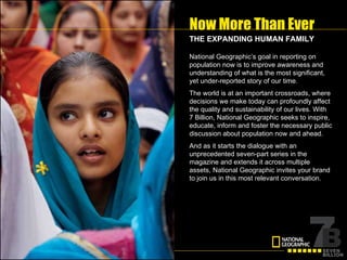 Now More Than Ever National Geographic’s goal in reporting on population now is to improve awareness and understanding of what is the most significant, yet under-reported story of our time. The world is at an important crossroads, where decisions we make today can profoundly affect the quality and sustainability of our lives.   With  7 Billion, National Geographic seeks to inspire, educate, inform and foster the necessary public discussion about population now and ahead. And as it starts the dialogue with an unprecedented seven-part series in the magazine and extends it across multiple assets, National Geographic invites your brand to join us in this most relevant conversation. THE EXPANDING HUMAN FAMILY 