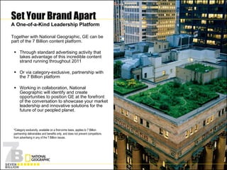 Set Your Brand Apart A One-of-a-Kind Leadership Platform Together with National Geographic, GE can be part of the 7 Billion content platform. Through standard advertising activity that takes advantage of this incredible content strand running throughout 2011  Or via category-exclusive, partnership with the 7 Billion platform  Working in collaboration, National Geographic will identify and create opportunities to position GE at the forefront of the conversation to showcase your market leadership and innovative solutions for the future of our peopled planet. *Category exclusivity, available on a first-come basis, applies to 7 Billion partnership deliverables and benefits only, and does not prevent competitors from advertising in any of the 7 Billion issues. 