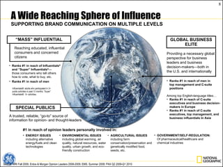 A trusted, reliable, “go-to” source of information for opinion- and thought-leaders A Wide Reaching Sphere of Influence SUPPORTING BRAND COMMUNICATION ON MULTIPLE LEVELS GLOBAL BUSINESS ELITE Providing a necessary global perspective for business leaders and business decision-makers—both in the U.S. and internationally Reaching educated, influential consumers and concerned citizens “ MASS” INFLUENTIAL SPECIAL PUBLICS Ranks #1 in reach of Influentials ®  and “Super” Influentials ® —  those consumers who tell others  how to vote, what to buy, etc. Ranks #1 in reach of men Influentials®: adults who participated in 3+ public activities in past 12 months; “Super” Influentials®:  5+ activities. Source: MRI Fall 2009, Erdos & Morgan Opinion Leaders 2008-2009; EMS, Summer 2009; PAX Q2 2009-Q1 2010  Ranks #1 in reach of men in  top management and C-suite positions Among top English-language titles… Ranks #1 in reach of C-suite executives and business decision-makers in Europe  Ranks #1 in reach of C-suite executives, top management, and business influentials in Asia #1 in reach of opinion leaders personally involved in: ENERGY ISSUES including alternative energy/fuels and clean technologies ENVIRONMENTAL ISSUES including global warming, air quality, natural resources, water quality, urban growth, and eco-friendly construction AGRICULTURAL ISSUES including farm conservation/preservation and genetically modified food, seeds, etc. GOVERNMENT/SELF-REGULATION: Of   pharmaceutical/healthcare and chemical industries 