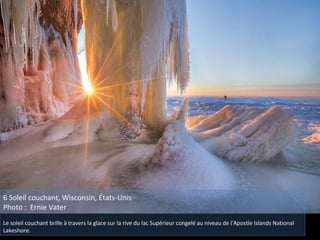 6 Soleil couchant, Wisconsin, États-Unis
Photo : Ernie Vater
Le soleil couchant brille à travers la glace sur la rive du lac Supérieur congelé au niveau de l'Apostle Islands National
Lakeshore.
 