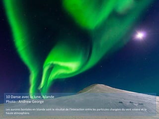 10 Danse avec la lune, Islande
Photo : Andrew George
Les aurores boréales en Islande sont le résultat de l'interaction entre les particules chargées du vent solaire et la
haute atmosphère.
 