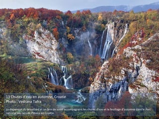 13 Chutes d'eau en automne, Croatie
Photo : Vedrana Tafra
La dispersion du brouillard et un brin de soleil accompagnent les chutes d'eau et le feuillage d'automne dans le Parc
national des lacs de Plitvice en Croatie.
 