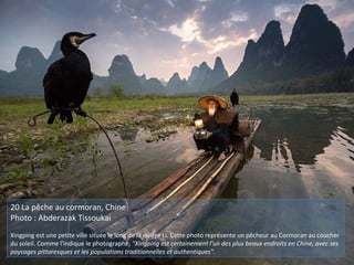 20 La pêche au cormoran, Chine
Photo : Abderazak Tissoukai
Xingping est une petite ville située le long de la rivière Li. Cette photo représente un pêcheur au Cormoran au coucher
du soleil. Comme l'indique le photographe, "Xingping est certainement l'un des plus beaux endroits en Chine, avec ses
paysages pittoresques et les populations traditionnelles et authentiques".
 