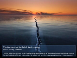 8 Surface craquelée, Lac Baïkal, Russie orientale
Photo : Alexey Trofimov
Trofimov passe quelques mois par an à photographier les paysages du lac le plus ancien du sud-sibérien. Cette fois-ci,
il a réussi à photographier une fissure causée par le froid et le vent. Il ne restait plus qu'à attendre le lever du soleil.
 