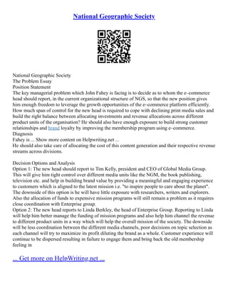 National Geographic Society
National Geographic Society
The Problem Essay
Position Statement
The key managerial problem which John Fahey is facing is to decide as to whom the e–commerce
head should report, in the current organizational structure of NGS, so that the new position gives
him enough freedom to leverage the growth opportunities of the e–commerce platform efficiently.
How much span of control for the new head is required to cope with declining print media sales and
build the right balance between allocating investments and revenue allocations across different
product units of the organisation? He should also have enough exposure to build strong customer
relationships and brand loyalty by improving the membership program using e–commerce.
Diagnosis
Fahey is ... Show more content on Helpwriting.net ...
He should also take care of allocating the cost of this content generation and their respective revenue
streams across divisions.
Decision Options and Analysis
Option 1: The new head should report to Tim Kelly, president and CEO of Global Media Group.
This will give him tight control over different media units like the NGM, the book publishing,
television etc. and help in building brand value by providing a meaningful and engaging experience
to customers which is aligned to the latest mission i.e. "to inspire people to care about the planet".
The downside of this option is he will have little exposure with researchers, writers and explorers.
Also the allocation of funds to expensive mission programs will still remain a problem as it requires
close coordination with Enterprise group.
Option 2: The new head reports to Linda Berkley, the head of Enterprise Group. Reporting to Linda
will help him better manage the funding of mission programs and also help him channel the revenue
to different product units in a way which will help the overall mission of the society. The downside
will be less coordination between the different media channels, poor decisions on topic selection as
each channel will try to maximize its profit diluting the brand as a whole. Customer experience will
continue to be dispersed resulting in failure to engage them and bring back the old membership
feeling in
... Get more on HelpWriting.net ...
 