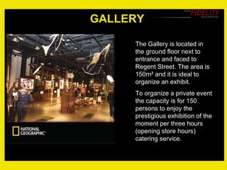 GALLERY The Gallery is located in the ground floor next to entrance and faced to Regent Street. The area is 150m ² and it is ideal to organize an exhibit. To organize a private event the capacity is for 150 persons to enjoy the prestigious exhibition of the moment per three hours  (opening store hours) catering service. 