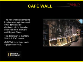 CAFÉ WALL The café wall is an amazing location where pictures and other items can be displayed, since it can be seen both from the Café and Regent Street. The dimension of the Café Wall is 8.50x3 meters. Café Wall is rent per week + production costs.  