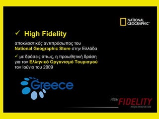 High Fidelity   αποκλειστικός αντιπρόσωπος του  National Geographic Store   στην Ελλάδα με δράσεις όπως, η προωθητική δράση για τον  Ελληνικό Οργανισμό Τουρισμού  τον Ιούνιο του 2009 
