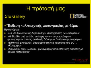 Η πρότασή μας Έκθεση καλλιτεχνικής φωτογραφίας με θέμα: Προτεινόμενα «Το νέο Μουσείο της Ακρόπολης», φωτογραφίες των εκθεμάτων «Η Ελλάδα από ψηλά», επιλογή των εντυπωσιακότερων φωτογραφιών από τις συλλογές διάσημων Ελλήνων φωτογράφων « Ελληνική φιλοξενία»,  βασισμένο στη νέα καμπάνια του ΕΟΤ,  «Καλημέρα» «Καλοκαίρι στην Ελλάδα», φωτογραφίες από ελληνικές παραλίες με άρωμα καλοκαιριού Στο  Gallery  