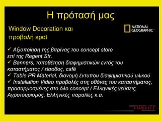 Η πρότασή μας Window Decoration  και προβολή  spot   Αξιοποίηση της βιτρίνας του  concept store  επί της  Regent Str. Banners,  τοποθέτηση διαφημιστικών εντός του καταστήματος / είσοδος,  café Table PR Material,  διανομή έντυπου διαφημιστικού υλικού Installation Video  προβολές   στις οθόνες του καταστήματος ,  προσαρμοσμένες στο όλο  concept /  Ελληνικές γεύσεις, Αγροτουρισμός, Ελληνικές παραλίες κ.α. 