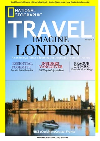 Boyd Matson in Elvisland · Chicago`s Top Hotels · Beating Airport Lines · Long Weekends to Remember




     NATIONAL
    GEOGRAPHIC



TRAVEL
    C



                          IMAGINE                                                   All Travel, All the Time
                                                                                              April 2007 $4. 95




LONDON
  ER
 A son follows father`s footsteps to the great city on the Thames

 ESSENTIAL
 YOSEMITE
Deep in Grand America
                                    INSIDERS
                                   VANCOUVER
                                   18 WaystoEnjoyitsBest
                                                                              PRAGUE
                                                                              ON FOOT
                                                                           ClassicWalk of Kings




                           NICE :CruisingtoCoastal France
                                NATIONALGEOGRAPHIC.COM/TRAVELES
 