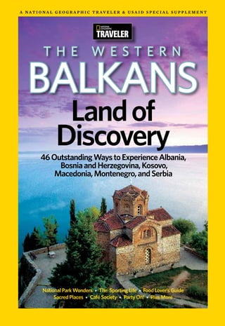 A n At i o n A l g e o g r A p h i c t r Av e l e r & u s A i d s p e c i A l s u p p l e m e n t




            t h e                    W e s t e r n

   Balkans
                   Land of
                  Discovery
          46 Outstanding Ways to Experience Albania,
               Bosnia and Herzegovina, Kosovo,
              Macedonia, Montenegro, and Serbia




           National Park Wonders * The Sporting Life * Food Lover’s Guide
                Sacred Places * Café Society * Party On! * Plus More
 
