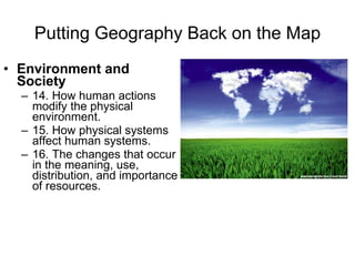 Putting Geography Back on the Map Environment and Society 14. How human actions modify the physical environment.  15. How physical systems affect human systems.  16. The changes that occur in the meaning, use, distribution, and importance of resources.  