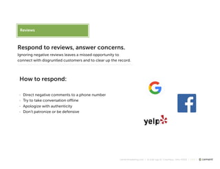 cementmarketing.com | 15 East Gay St, Columbus, Ohio 43215 | 2015 |
Reviews
Respond to reviews, answer concerns.
Ignoring negative reviews leaves a missed opportunity to
connect with disgruntled customers and to clear up the record.
How to respond:
- Direct negative comments to a phone number
- Try to take conversation oﬄine
- Apologize with authenticity
- Don’t patronize or be defensive
 