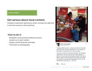 cementmarketing.com | 15 East Gay St, Columbus, Ohio 43215 | 2015 |
Local content
Get serious about local content.
Instead of waiting for lightning to strike, increase the odds that
it will and connect on the local level.
How to do it:
- Designate social content producers at each
location or in each market
- Assign content direction and tasks
- Train them on photography
 