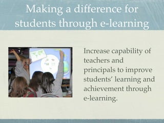Making a difference for
students through e-learning

             Increase capability of
             teachers and
             principals to improve
             students’ learning and
             achievement through
             e-learning.
 