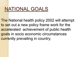 NATIONAL GOALS
The National health policy 2002 will attempt
to set out a new policy frame work for the
accelerated achievement of public health
goals in socio economic circumstances
currently prevailing in country.
 