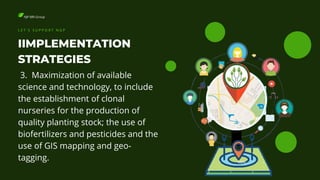 NJP-BRI Group
IIMPLEMENTATION
STRATEGIES
L E T ' S S U P P O R T N G P
3. Maximization of available
science and technology, to include
the establishment of clonal
nurseries for the production of
quality planting stock; the use of
biofertilizers and pesticides and the
use of GIS mapping and geo-
tagging.
 