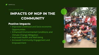NJP-BRI Group
IMPACTS OF NGP IN THE
COMMUNITY
L E T ' S S U P P O R T N G P
• Improved Livelihood and Socio-economic
Opportunities
Postive Impacts
• Enhanced Environmental Conditions and
Climate Change Mitigation
• Improved Health and Well-being
• Increased Community Engagement and
Empowerment
 