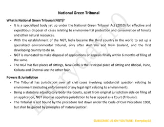 SUBSCRIBE US ON YOUTUBE: Everyday10
National Green Tribunal
What is National Green Tribunal (NGT)?
 It is a specialized body set up under the National Green Tribunal Act (2010) for effective and
expeditious disposal of cases relating to environmental protection and conservation of forests
and other natural resources.
 With the establishment of the NGT, India became the third country in the world to set up a
specialized environmental tribunal, only after Australia and New Zealand, and the first
developing country to do so.
 NGT is mandated to make disposal of applications or appeals finally within 6 months of filing of
the same.
 The NGT has five places of sittings, New Delhi is the Principal place of sitting and Bhopal, Pune,
Kolkata and Chennai are the other four.
Powers & Jurisdiction
 The Tribunal has jurisdiction over all civil cases involving substantial question relating to
environment (including enforcement of any legal right relating to environment).
 Being a statutory adjudicatory body like Courts, apart from original jurisdiction side on filing of
an application, NGT also has appellate jurisdiction to hear appeal as a Court (Tribunal).
 The Tribunal is not bound by the procedure laid down under the Code of Civil Procedure 1908,
but shall be guided by principles of 'natural justice'.
 