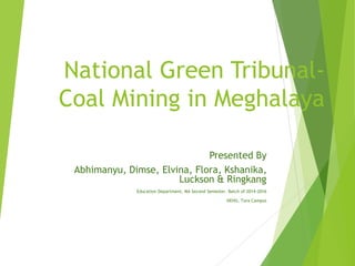 National Green Tribunal-
Coal Mining in Meghalaya
Presented By
Abhimanyu, Dimse, Elvina, Flora, Kshanika,
Luckson & Ringkang
Education Department, MA Second Semester. Batch of 2014-2016
NEHU, Tura Campus
 