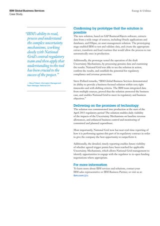 Case Study
IBM Global Business Services Energy & Utilities
Confirming by prototype that the solution is
possible
The new solution, based on SAP BusinessObjects software, extracts
data from a wide range of sources, including Oracle applications and
databases, and Ellipse, an asset management solution. The prototyping
stage enabled IBM to test and validate data, and create the appropriate
extract, transform and load routines that would allow the process to run
automatically once in production.
Additionally, the prototype tested the operation of the draft
Uncertainty Mechanisms, by processing genuine data and examining
the results. National Grid was able to see the solution in action,
confirm the results, and establish the potential for regulatory
compliance and revenue protection.
Steve Pollard remarks, “IBM Global Business Services demonstrated
its ability to provide a business-focused solution within very tight
timescales and with shifting criteria. The IBM team integrated data
from multiple sources, proved that the solution answered the business
case, and enables National Grid to meet its regulatory and business
objectives.”
Delivering on the promises of technology
The solution was commissioned into production at the start of the
April 2013 regulatory period The solution enables daily visibility
of the impacts of the Uncertainty Mechanisms on baseline revenue
allowances, and enhanced business control and monitoring of
committed and planned expenditure.
Most importantly, National Grid now has near-real-time reporting of
how it is performing against this part of its regulatory contract in order
to give the company the best opportunity to outperform it.
Additionally, the detailed, timely reporting enables future visibility
of whether agreed trigger points have been reached for applicable
Uncertainty Mechanisms, which allows National Grid management to
identify opportunities to engage with the regulator to re-open funding
negotiations where appropriate.
For more information
To learn more about IBM services and solutions, contact your
IBM sales representative or IBM Business Partner, or visit us at:
ibm.com/gbs
“IBM’s ability to read,
process and understand
the complex uncertainty
mechanisms, working
closely with National
Grid’s central regulatory
team and then apply that
understanding to the tool
has been crucial to the
success of the project.”
— Steve Pollard, Information Management
Team Manager, National Grid
 
