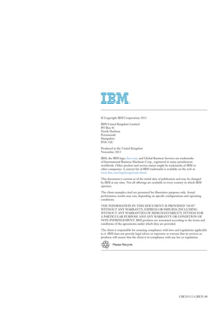 GBC03112-GBEN-00
Please Recycle
© Copyright IBM Corporation 2013
IBM United Kingdom Limited
PO Box 41
North Harbour
Portsmouth
Hampshire
PO6 3AU
Produced in the United Kingdom
November 2013
IBM, the IBM logo, ibm.com, and Global Business Services are trademarks
of International Business Machines Corp., registered in many jurisdictions
worldwide. Other product and service names might be trademarks of IBM or
other companies. A current list of IBM trademarks is available on the web at:
www.ibm.com/legal/copytrade.shtml.
This document is current as of the initial date of publication and may be changed
by IBM at any time. Not all offerings are available in every country in which IBM
operates.
The client examples cited are presented for illustrative purposes only. Actual
performance results may vary depending on specific configurations and operating
conditions.
THE INFORMATION IN THIS DOCUMENT IS PROVIDED “AS IS”
WITHOUT ANY WARRANTY, EXPRESS OR IMPLIED, INCLUDING
WITHOUT ANY WARRANTIES OF MERCHANTABILITY, FITNESS FOR
A PARTICULAR PURPOSE AND ANY WARRANTY OR CONDITION OF
NON-INFRINGEMENT. IBM products are warranted according to the terms and
conditions of the agreements under which they are provided.
The client is responsible for ensuring compliance with laws and regulations applicable
to it. IBM does not provide legal advice or represent or warrant that its services or
products will ensure that the client is in compliance with any law or regulation.
 