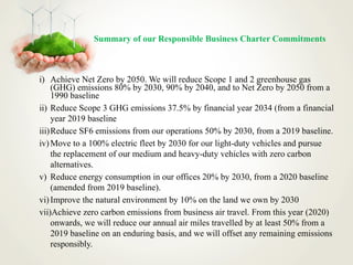 Summary of our Responsible Business Charter Commitments
i) Achieve Net Zero by 2050. We will reduce Scope 1 and 2 greenhouse gas
(GHG) emissions 80% by 2030, 90% by 2040, and to Net Zero by 2050 from a
1990 baseline
ii) Reduce Scope 3 GHG emissions 37.5% by financial year 2034 (from a financial
year 2019 baseline
iii)Reduce SF6 emissions from our operations 50% by 2030, from a 2019 baseline.
iv)Move to a 100% electric fleet by 2030 for our light-duty vehicles and pursue
the replacement of our medium and heavy-duty vehicles with zero carbon
alternatives.
v) Reduce energy consumption in our offices 20% by 2030, from a 2020 baseline
(amended from 2019 baseline).
vi)Improve the natural environment by 10% on the land we own by 2030
vii)Achieve zero carbon emissions from business air travel. From this year (2020)
onwards, we will reduce our annual air miles travelled by at least 50% from a
2019 baseline on an enduring basis, and we will offset any remaining emissions
responsibly.
 