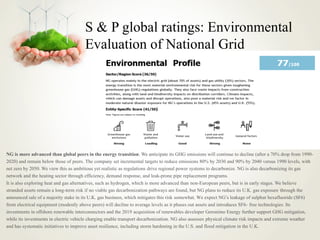 S & P global ratings: Environmental
Evaluation of National Grid
NG is more advanced than global peers in the energy transition. We anticipate its GHG emissions will continue to decline (after a 70% drop from 1990-
2020) and remain below those of peers. The company set incremental targets to reduce emissions 80% by 2030 and 90% by 2040 versus 1990 levels, with
net zero by 2050. We view this as ambitious yet realistic as regulations drive regional power systems to decarbonize. NG is also decarbonizing its gas
network and the heating sector through efficiency, demand response, and leak-prone pipe replacement programs.
It is also exploring heat and gas alternatives, such as hydrogen, which is more advanced than non-European peers, but is in early stages. We believe
stranded assets remain a long-term risk if no viable gas decarbonization pathways are found, but NG plans to reduce its U.K. gas exposure through the
announced sale of a majority stake in its U.K. gas business, which mitigates this risk somewhat. We expect NG’s leakage of sulphur hexafluoride (SF6)
from electrical equipment (modestly above peers) will decline to average levels as it phases out assets and introduces SF6- free technologies. Its
investments in offshore renewable interconnectors and the 2019 acquisition of renewables developer Geronimo Energy further support GHG mitigation,
while its investments in electric vehicle charging enable transport decarbonization. NG also assesses physical climate risk impacts and extreme weather
and has systematic initiatives to improve asset resilience, including storm hardening in the U.S. and flood mitigation in the U.K.
 