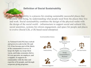 Definition of Social Sustainability
• Social sustainability is a process for creating sustainable successful places that
promote well-being, by understanding what people need from the places they live
and work. Social sustainability combines the design of the physical realm with
the design of the social world – infrastructure to support social and cultural life,
social amenities, systems for citizen engagement, and space for people and places
to evolve (Social Life, a UK based social enterprise)
As National Grid (NG) has evolved
and grown in scale in the UK and
US, it has become part of the fabric
of the communities it serves. It
keeps the lights on, keeps them
warm, and helps economies thrive.
It is an operator, an employer, and
a supplier. It supports its
communities with the time and
expertise of its people, and through
corporate giving programs.
 
