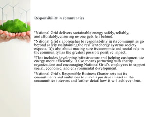 Responsibility in communities
•National Grid delivers sustainable energy safely, reliably,
and affordably, ensuring no one gets left behind.
•National Grid’s approaches to responsibility in its communities go
beyond safely maintaining the resilient energy systems society
expects. It’s also about making sure its economic and social role in
the community has the greatest possible positive impact.
•That includes developing infrastructure and helping customers use
energy more efficiently. It also means partnering with charity
organizations and encouraging National Grid’s employees to support
social, economic, and environmental development.
•National Grid’s Responsible Business Charter sets out its
commitments and ambitions to make a positive impact in the
communities it serves and further detail how it will achieve them.
 