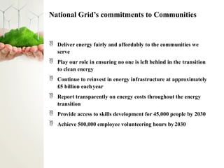 National Grid’s commitments to Communities
 Deliver energy fairly and affordably to the communities we
serve
 Play our role in ensuring no one is left behind in the transition
to clean energy
 Continue to reinvest in energy infrastructure at approximately
£5 billion eachyear
 Report transparently on energy costs throughout the energy
transition
 Provide access to skills development for 45,000 people by 2030
 Achieve 500,000 employee volunteering hours by2030
 