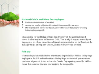 National Grid’s ambitions for employees
 Eradicate discrimination of any kind
 Among our people, reflect the diversity of the communities we serve
 Develop the skills needed for the net-zero workforces of the future by investing
indeveloping our people
Making sure its workforce reflects the diversity of the communities it
serves is also important to National Grid. That’s why it reports annually on
its progress on ethnic minority and female representation on its Board, at the
manager level, among new joiners, and its workforce as a whole.
Fair pay
•Fairness in pay also reflects our approach to responsibility. NG is a living wage
employer in the UK and undertakes a Living Wage review each year to ensure
continued alignment. It also reviews its Gender Pay reporting annually. NG has
closed this gap over time and now ranks in the top quartile.
 