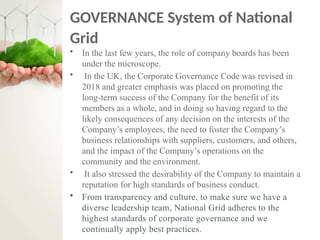 GOVERNANCE System of National
Grid
• In the last few years, the role of company boards has been
under the microscope.
• In the UK, the Corporate Governance Code was revised in
2018 and greater emphasis was placed on promoting the
long-term success of the Company for the benefit of its
members as a whole, and in doing so having regard to the
likely consequences of any decision on the interests of the
Company’s employees, the need to foster the Company’s
business relationships with suppliers, customers, and others,
and the impact of the Company’s operations on the
community and the environment.
• It also stressed the desirability of the Company to maintain a
reputation for high standards of business conduct.
• From transparency and culture, to make sure we have a
diverse leadership team, National Grid adheres to the
highest standards of corporate governance and we
continually apply best practices.
 