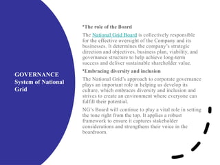 GOVERNANCE
System of National
Grid
•The role of the Board
The National Grid Board is collectively responsible
for the effective oversight of the Company and its
businesses. It determines the company’s strategic
direction and objectives, business plan, viability, and
governance structure to help achieve long-term
success and deliver sustainable shareholder value.
•Embracing diversity and inclusion
The National Grid’s approach to corporate governance
plays an important role in helping us develop its
culture, which embraces diversity and inclusion and
strives to create an environment where everyone can
fulfill their potential.
NG’s Board will continue to play a vital role in setting
the tone right from the top. It applies a robust
framework to ensure it captures stakeholder
considerations and strengthens their voice in the
boardroom.
 