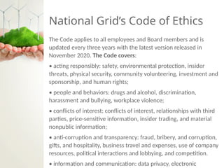 National Grid’s Code of Ethics
The Code applies to all employees and Board members and is
updated every three years with the latest version released in
November 2020. The Code covers:
• acting responsibly: safety, environmental protection, insider
threats, physical security, community volunteering, investment and
sponsorship, and human rights;
• people and behaviors: drugs and alcohol, discrimination,
harassment and bullying, workplace violence;
• conflicts of interest: conflicts of interest, relationships with third
parties, price-sensitive information, insider trading, and material
nonpublic information;
• anti-corruption and transparency: fraud, bribery, and corruption,
gifts, and hospitality, business travel and expenses, use of company
resources, political interactions and lobbying, and competition.
• information and communication: data privacy, electronic
 
