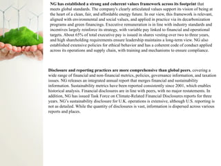 NG has established a strong and coherent values framework across its footprint that
meets global standards. The company's clearly articulated values support its vision of being at
the heart of a clean, fair, and affordable energy future. In our view, this framework is relevant,
aligned with environmental and social values, and applied in practice via its decarbonization
programs and green financings. Executive remuneration is in line with industry standards and
incentives largely reinforce its strategy, with variable pay linked to financial and operational
targets. About 65% of total executive pay is issued in shares vesting over two to three years,
and high shareholding requirements ensure leadership maintains a long-term view. NG also
established extensive policies for ethical behavior and has a coherent code of conduct applied
across its operations and supply chain, with training and mechanisms to ensure compliance.
Disclosure and reporting practices are more comprehensive than global peers, covering a
wide range of financial and non-financial metrics, policies, governance information, and taxation
issues. NG releases an integrated annual report that merges financial and sustainability
information. Sustainability metrics have been reported consistently since 2001, which enables
historical analysis. Financial disclosures are in line with peers, with no major restatements. In
addition, NG has issued Task Force on Climate-Related Financial Disclosures reports for three
years. NG’s sustainability disclosure for U.K. operations is extensive, although U.S. reporting is
not as detailed. While the quantity of disclosures is vast, information is dispersed across various
reports and places.
 