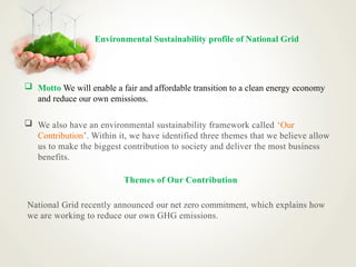 Environmental Sustainability profile of National Grid
 Motto We will enable a fair and affordable transition to a clean energy economy
and reduce our own emissions.
 We also have an environmental sustainability framework called ‘Our
Contribution’. Within it, we have identified three themes that we believe allow
us to make the biggest contribution to society and deliver the most business
benefits.
Themes of Our Contribution
National Grid recently announced our net zero commitment, which explains how
we are working to reduce our own GHG emissions.
 