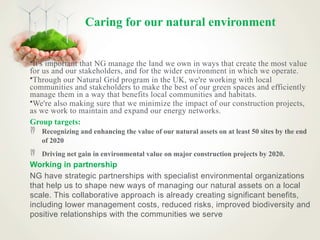 Caring for our natural environment
•It's important that NG manage the land we own in ways that create the most value
for us and our stakeholders, and for the wider environment in which we operate.
•Through our Natural Grid program in the UK, we're working with local
communities and stakeholders to make the best of our green spaces and efficiently
manage them in a way that benefits local communities and habitats.
•We're also making sure that we minimize the impact of our construction projects,
as we work to maintain and expand our energy networks.
Group targets:
 Recognizing and enhancing the value of our natural assets on at least 50 sites by the end
of 2020
 Driving net gain in environmental value on major construction projects by 2020.
Working in partnership
NG have strategic partnerships with specialist environmental organizations
that help us to shape new ways of managing our natural assets on a local
scale. This collaborative approach is already creating significant benefits,
including lower management costs, reduced risks, improved biodiversity and
positive relationships with the communities we serve
 